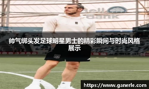 帅气绑头发足球明星男士的精彩瞬间与时尚风格展示