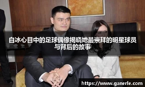 白冰心目中的足球偶像揭晓她最崇拜的明星球员与背后的故事